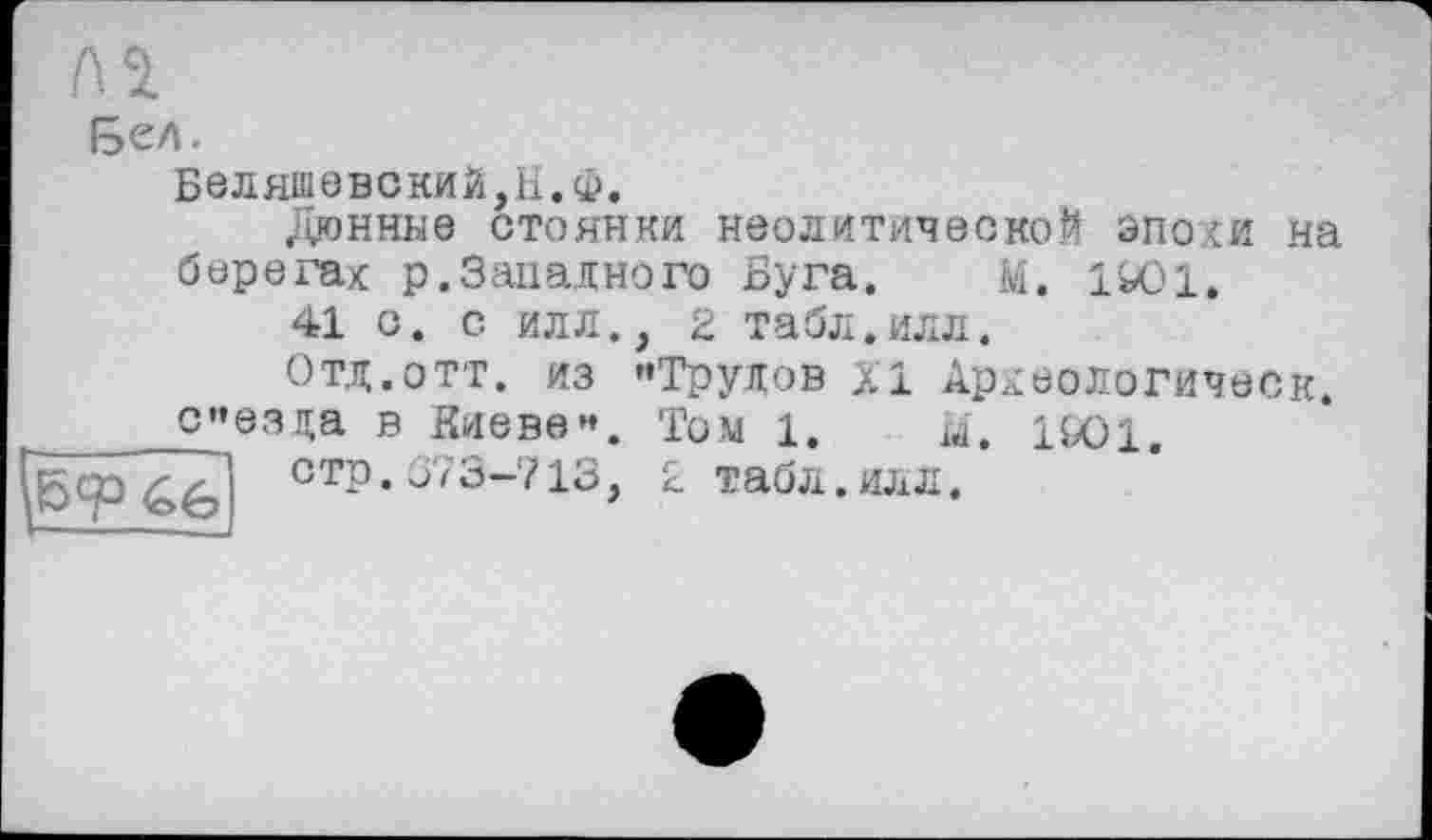 ﻿бел.
Б0ЛяшовскиЙ,Н.Ф.
Дюнные стоянки неолитической эпохи на берегах р.Западного Буга. М. 1Ю1.
41 с. с илл. Отд.отт. из
{б<р <Г&
сезда в Киеве”
стр.Û73-713
>
, 2 табл.илл.
’’Трудов XI Археологическ.
Том 1. Ü. 1SO1.
2 табл.илл.